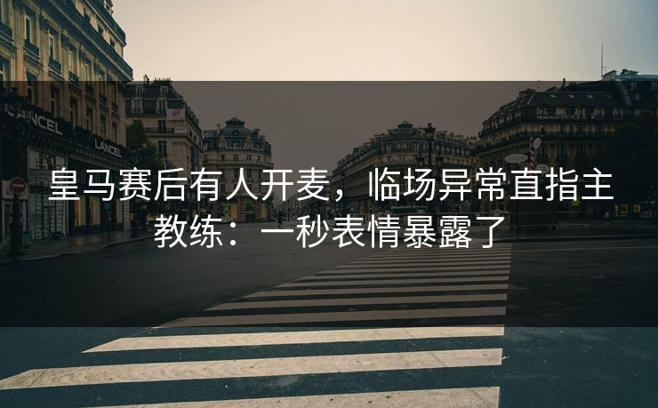 皇马赛后有人开麦，临场异常直指主教练：一秒表情暴露了