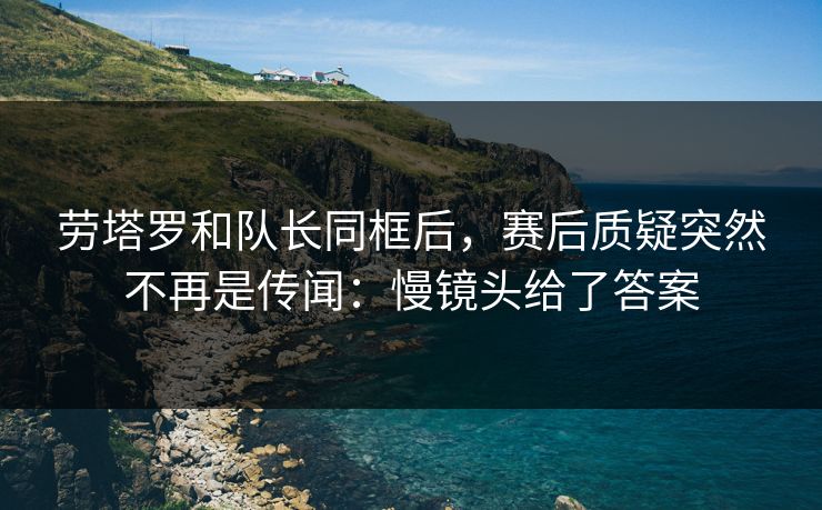 劳塔罗和队长同框后，赛后质疑突然不再是传闻：慢镜头给了答案